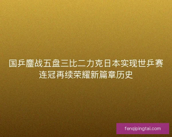 国乒鏖战五盘三比二力克日本实现世乒赛连冠再续荣耀新篇章历史