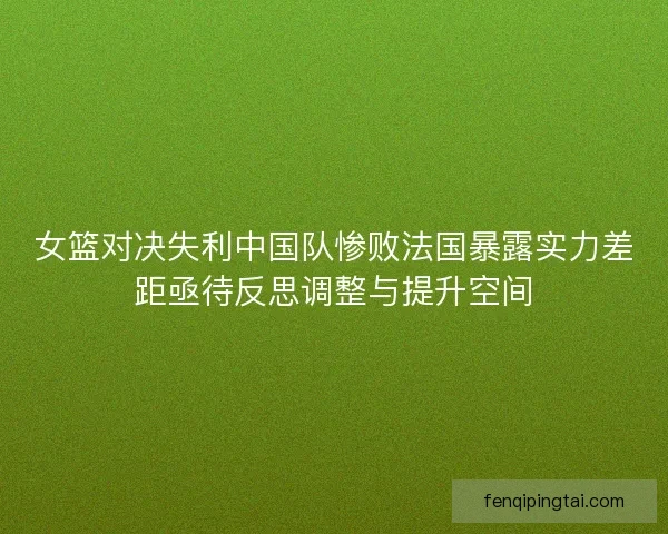 女篮对决失利中国队惨败法国暴露实力差距亟待反思调整与提升空间