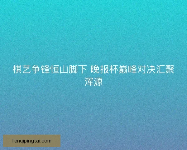 棋艺争锋恒山脚下 晚报杯巅峰对决汇聚浑源