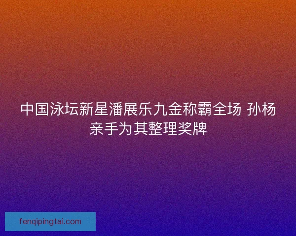 中国泳坛新星潘展乐九金称霸全场 孙杨亲手为其整理奖牌 中国泳坛新星潘展乐九金称霸全场 孙杨亲手为其整理奖牌