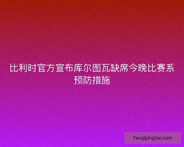 比利时官方宣布库尔图瓦缺席今晚比赛系预防措施