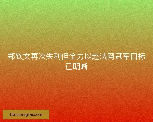 郑钦文再次失利但全力以赴法网冠军目标已明晰 郑钦文再次失利但全力以赴法网冠军目标已明晰