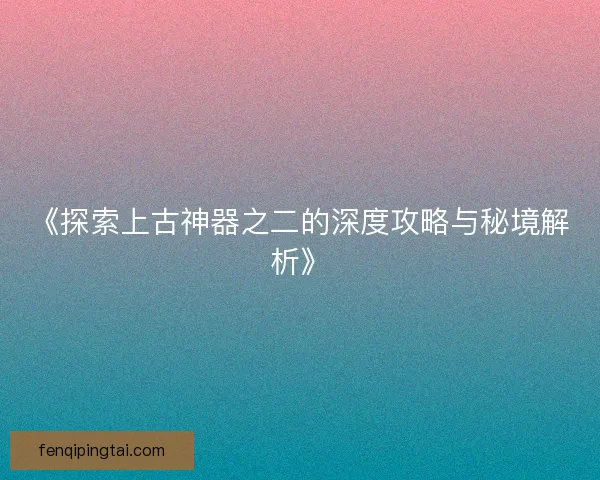 《探索上古神器之二的深度攻略与秘境解析》 《探索上古神器之二的深度攻略与秘境解析》