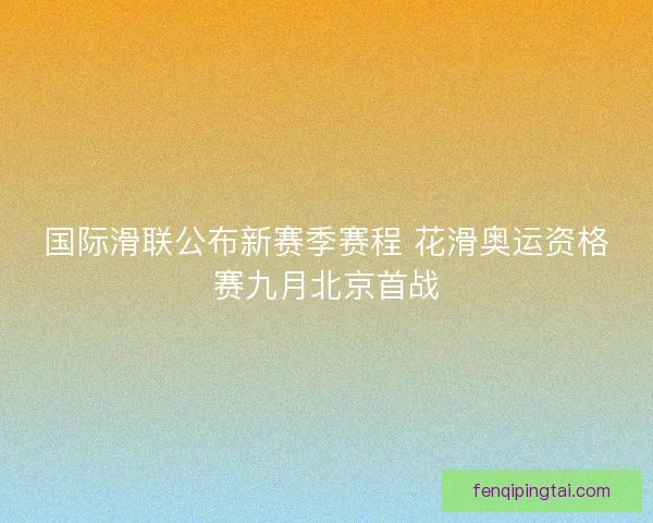 国际滑联公布新赛季赛程 花滑奥运资格赛九月北京首战