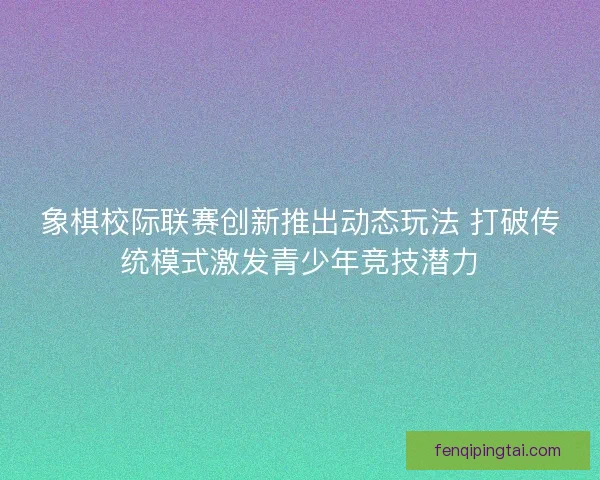 象棋校际联赛创新推出动态玩法 打破传统模式激发青少年竞技潜力