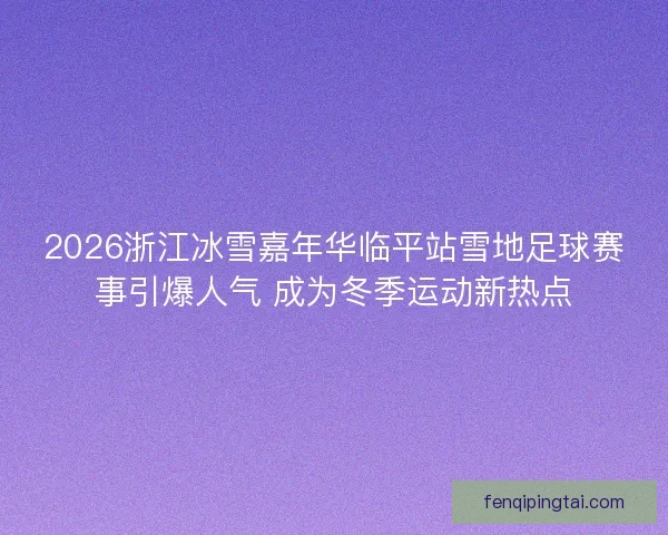 2026浙江冰雪嘉年华临平站雪地足球赛事引爆人气 成为冬季运动新热点