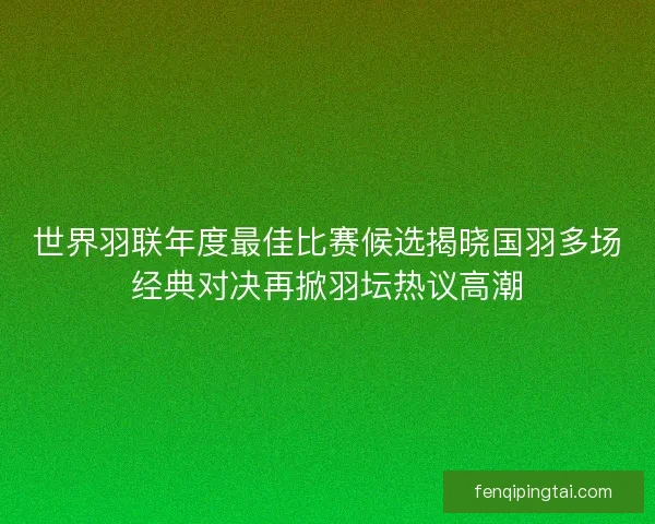 世界羽联年度最佳比赛候选揭晓国羽多场经典对决再掀羽坛热议高潮