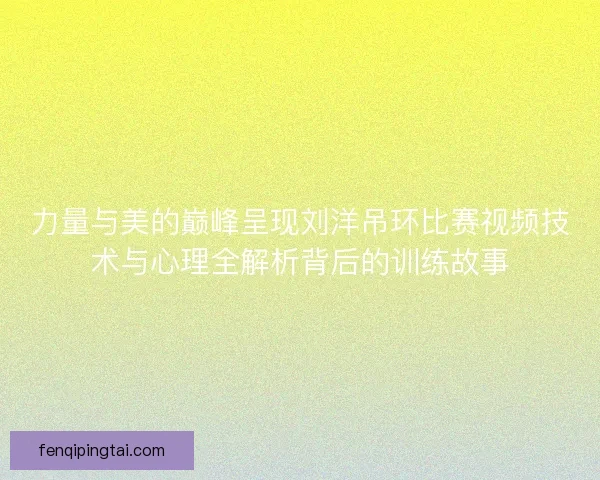 力量与美的巅峰呈现刘洋吊环比赛视频技术与心理全解析背后的训练故事