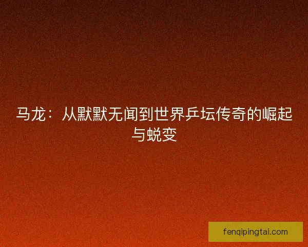 马龙：从默默无闻到世界乒坛传奇的崛起与蜕变