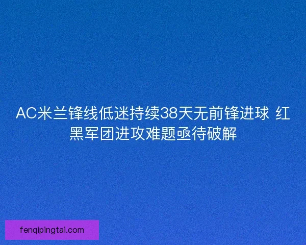 AC米兰锋线低迷持续38天无前锋进球 红黑军团进攻难题亟待破解