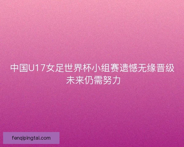 中国U17女足世界杯小组赛遗憾无缘晋级 未来仍需努力 中国U17女足世界杯小组赛遗憾无缘晋级 未来仍需努力