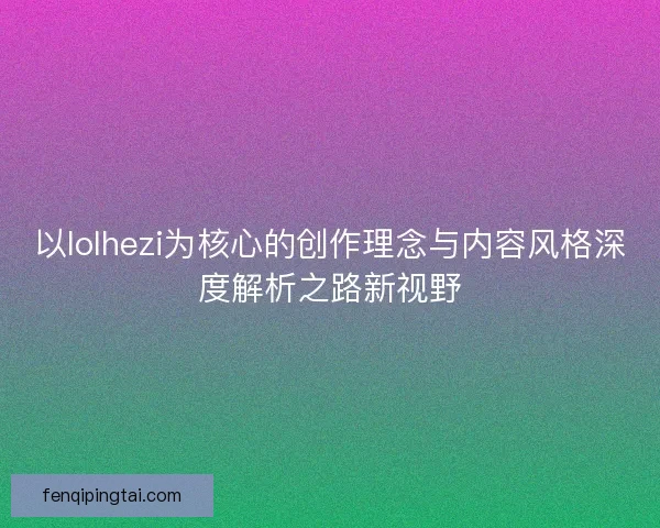 以lolhezi为核心的创作理念与内容风格深度解析之路新视野 以lolhezi为核心的创作理念与内容风格深度解析之路新视野