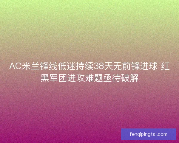AC米兰锋线低迷持续38天无前锋进球 红黑军团进攻难题亟待破解 AC米兰锋线低迷持续38天无前锋进球 红黑军团进攻难题亟待破解