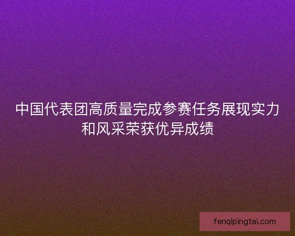 中国代表团高质量完成参赛任务展现实力和风采荣获优异成绩 中国代表团高质量完成参赛任务展现实力和风采荣获优异成绩