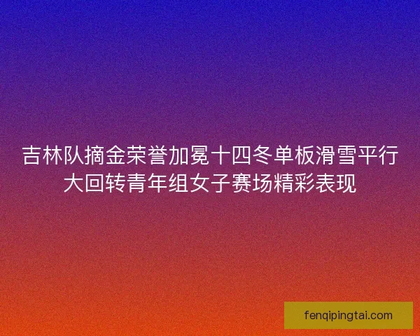 吉林队摘金荣誉加冕十四冬单板滑雪平行大回转青年组女子赛场精彩表现