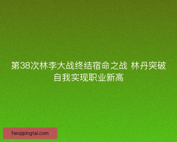 第38次林李大战终结宿命之战 林丹突破自我实现职业新高 第38次林李大战终结宿命之战 林丹突破自我实现职业新高