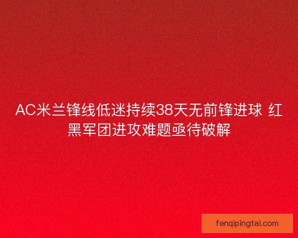 AC米兰锋线低迷持续38天无前锋进球 红黑军团进攻难题亟待破解 AC米兰锋线低迷持续38天无前锋进球 红黑军团进攻难题亟待破解