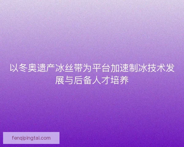 以冬奥遗产冰丝带为平台加速制冰技术发展与后备人才培养 以冬奥遗产冰丝带为平台加速制冰技术发展与后备人才培养