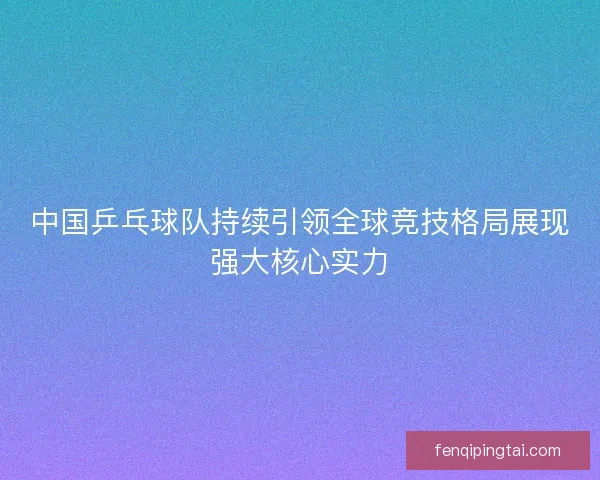 中国乒乓球队持续引领全球竞技格局展现强大核心实力 中国乒乓球队持续引领全球竞技格局展现强大核心实力