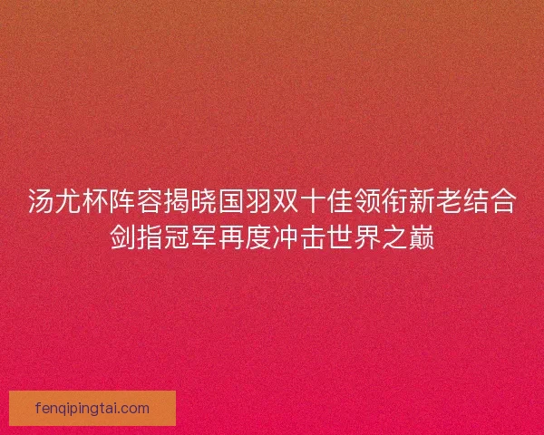 汤尤杯阵容揭晓国羽双十佳领衔新老结合剑指冠军再度冲击世界之巅 汤尤杯阵容揭晓国羽双十佳领衔新老结合剑指冠军再度冲击世界之巅