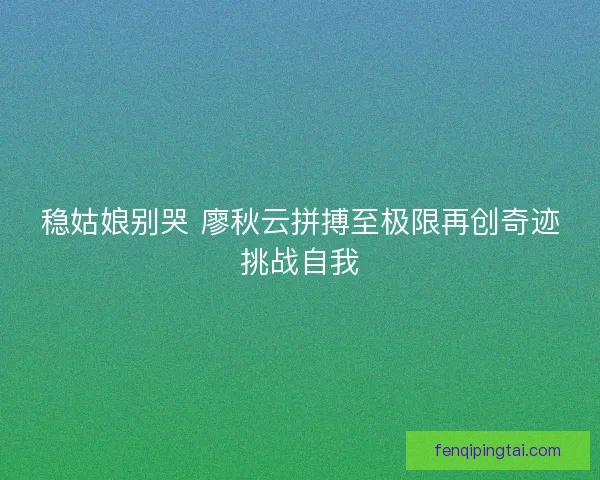 稳姑娘别哭 廖秋云拼搏至极限再创奇迹挑战自我 稳姑娘别哭 廖秋云拼搏至极限再创奇迹挑战自我
