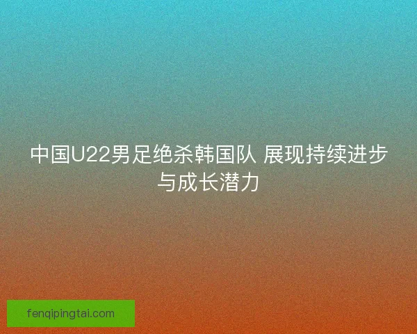 中国U22男足绝杀韩国队 展现持续进步与成长潜力