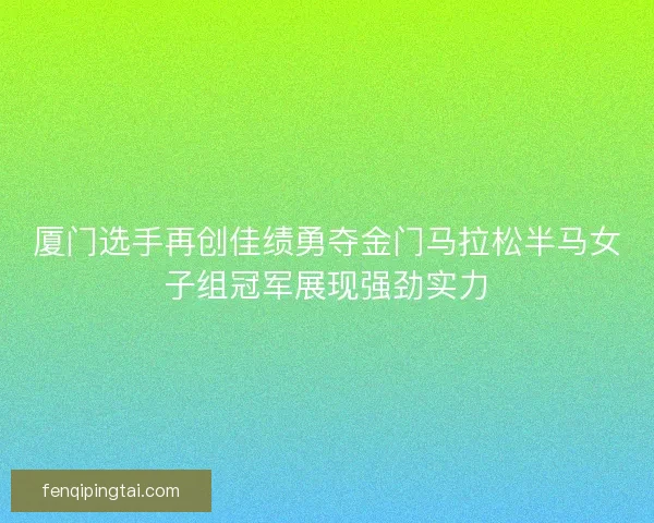 厦门选手再创佳绩勇夺金门马拉松半马女子组冠军展现强劲实力