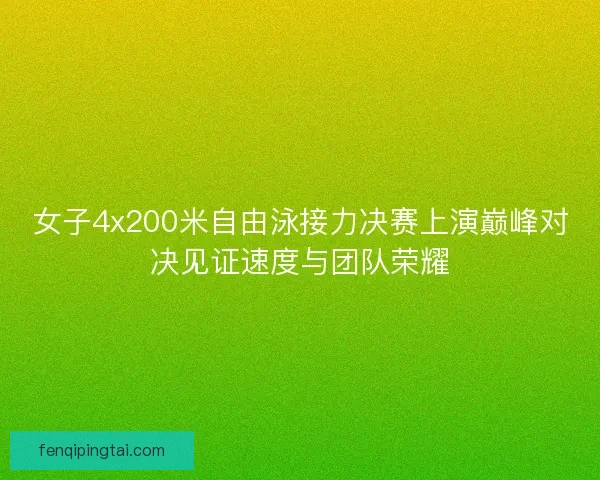 女子4x200米自由泳接力决赛上演巅峰对决见证速度与团队荣耀